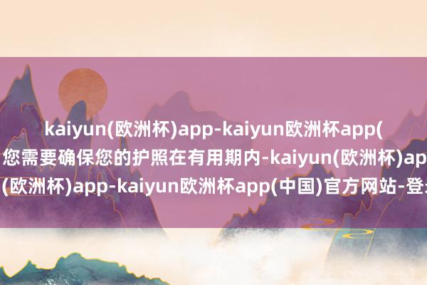 kaiyun(欧洲杯)app-kaiyun欧洲杯app(中国)官方网站-登录入口您需要确保您的护照在有用期内-kaiyun(欧洲杯)app-kaiyun欧洲杯app(中国)官方网站-登录入口