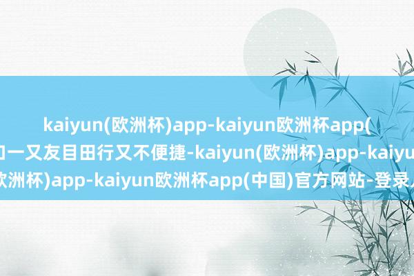 kaiyun(欧洲杯)app-kaiyun欧洲杯app(中国)官方网站-登录入口一又友目田行又不便捷-kaiyun(欧洲杯)app-kaiyun欧洲杯app(中国)官方网站-登录入口