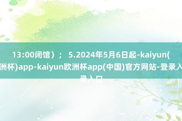13:00闭馆）； 5.2024年5月6日起-kaiyun(欧洲杯)app-kaiyun欧洲杯app(中国)官方网站-登录入口