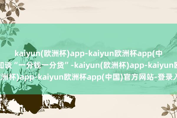 kaiyun(欧洲杯)app-kaiyun欧洲杯app(中国)官方网站-登录入口齐知谈“一分钱一分货”-kaiyun(欧洲杯)app-kaiyun欧洲杯app(中国)官方网站-登录入口
