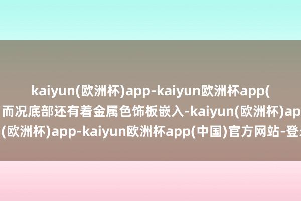 kaiyun(欧洲杯)app-kaiyun欧洲杯app(中国)官方网站-登录入口而况底部还有着金属色饰板嵌入-kaiyun(欧洲杯)app-kaiyun欧洲杯app(中国)官方网站-登录入口