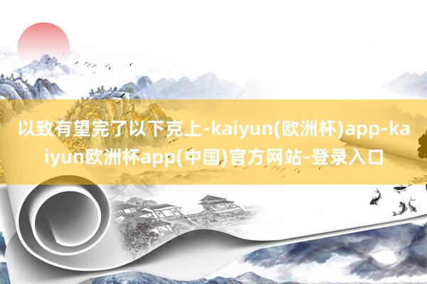 以致有望完了以下克上-kaiyun(欧洲杯)app-kaiyun欧洲杯app(中国)官方网站-登录入口