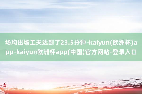 场均出场工夫达到了23.5分钟-kaiyun(欧洲杯)app-kaiyun欧洲杯app(中国)官方网站-登录入口