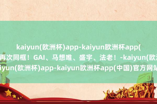 kaiyun(欧洲杯)app-kaiyun欧洲杯app(中国)官方网站-登录入口再次同框！GAI、马想唯、盛宇、法老！-kaiyun(欧洲杯)app-kaiyun欧洲杯app(中国)官方网站-登录入口