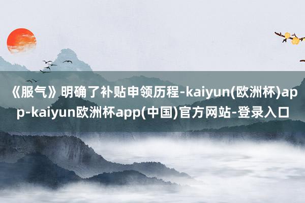 《服气》明确了补贴申领历程-kaiyun(欧洲杯)app-kaiyun欧洲杯app(中国)官方网站-登录入口