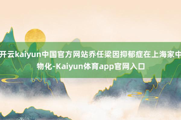 开云kaiyun中国官方网站乔任梁因抑郁症在上海家中物化-Kaiyun体育app官网入口