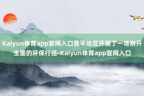 Kaiyun体育app官网入口昆平地区开展了一场别开生面的环保行径-Kaiyun体育app官网入口