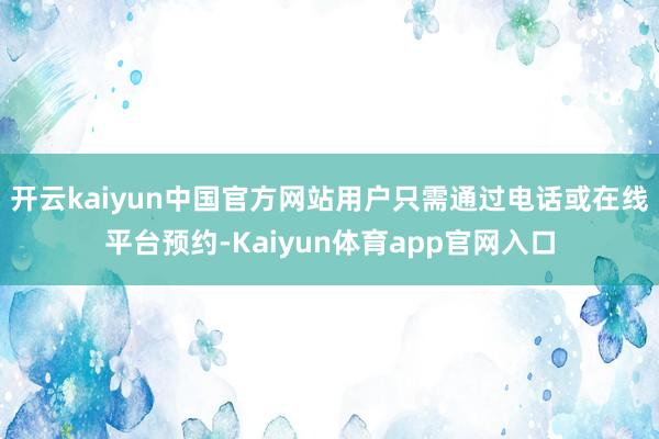开云kaiyun中国官方网站用户只需通过电话或在线平台预约-Kaiyun体育app官网入口