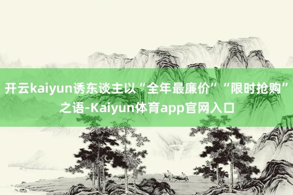 开云kaiyun诱东谈主以“全年最廉价”“限时抢购”之语-Kaiyun体育app官网入口