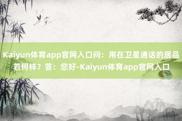 Kaiyun体育app官网入口问：用在卫星通话的居品若何样？答：您好-Kaiyun体育app官网入口