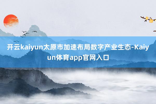 开云kaiyun太原市加速布局数字产业生态-Kaiyun体育app官网入口