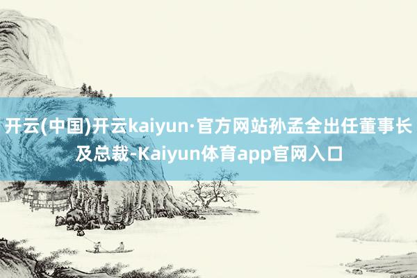 开云(中国)开云kaiyun·官方网站孙孟全出任董事长及总裁-Kaiyun体育app官网入口