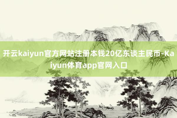 开云kaiyun官方网站注册本钱20亿东谈主民币-Kaiyun体育app官网入口