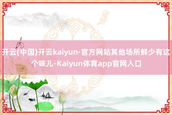 开云(中国)开云kaiyun·官方网站其他场所鲜少有这个味儿-Kaiyun体育app官网入口