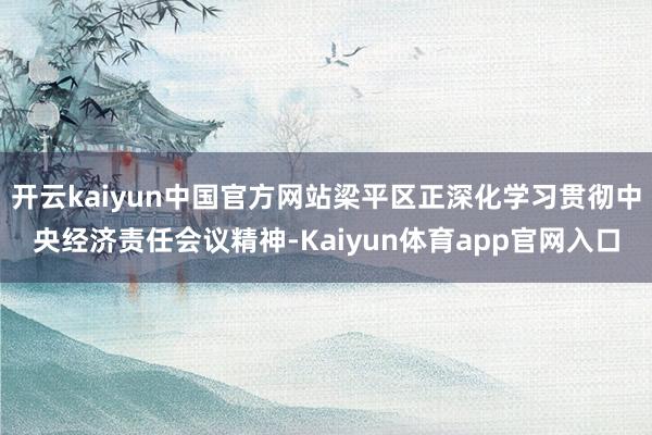 开云kaiyun中国官方网站梁平区正深化学习贯彻中央经济责任会议精神-Kaiyun体育app官网入口