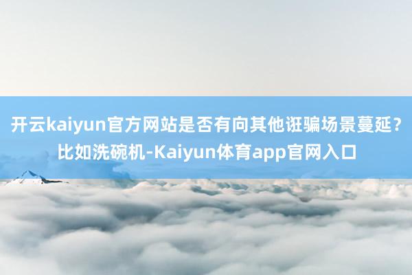 开云kaiyun官方网站是否有向其他诳骗场景蔓延？比如洗碗机-Kaiyun体育app官网入口