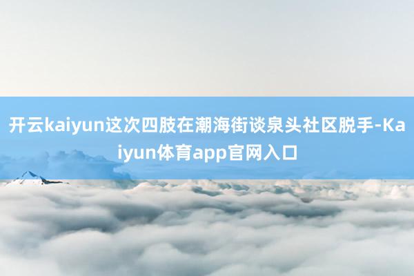开云kaiyun这次四肢在潮海街谈泉头社区脱手-Kaiyun体育app官网入口