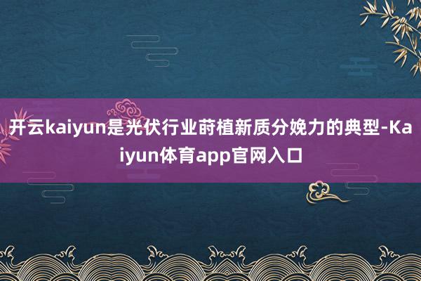 开云kaiyun是光伏行业莳植新质分娩力的典型-Kaiyun体育app官网入口