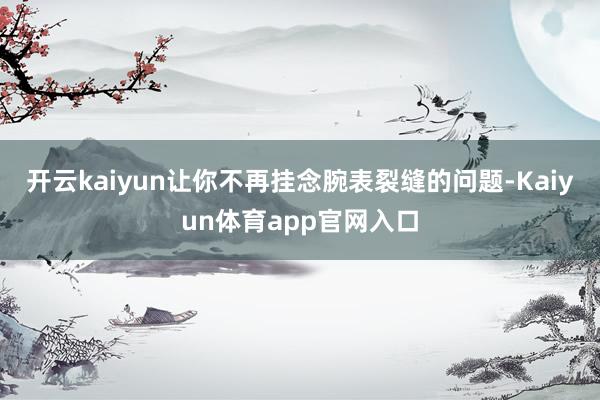 开云kaiyun让你不再挂念腕表裂缝的问题-Kaiyun体育app官网入口