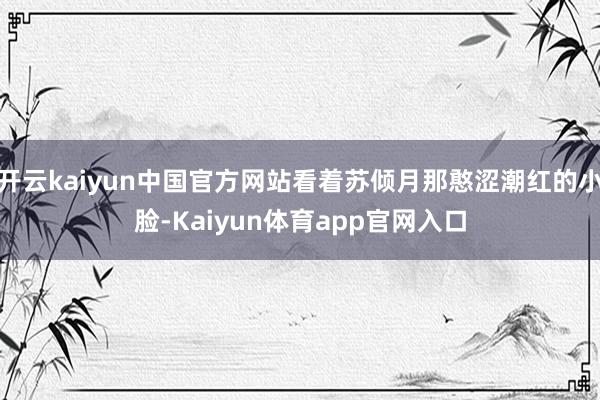 开云kaiyun中国官方网站看着苏倾月那憨涩潮红的小脸-Kaiyun体育app官网入口
