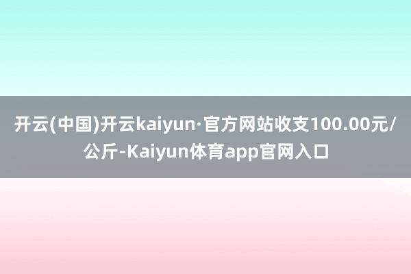开云(中国)开云kaiyun·官方网站收支100.00元/公斤-Kaiyun体育app官网入口