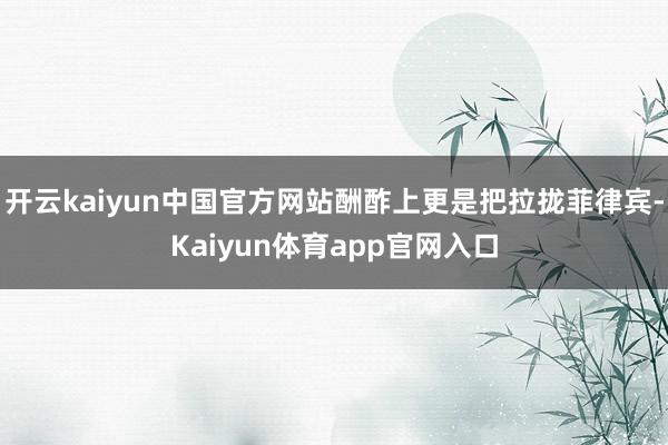 开云kaiyun中国官方网站酬酢上更是把拉拢菲律宾-Kaiyun体育app官网入口