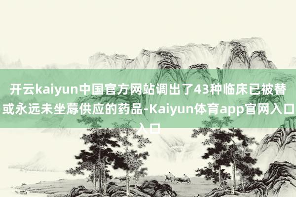 开云kaiyun中国官方网站调出了43种临床已被替或永远未坐蓐供应的药品-Kaiyun体育app官网入口