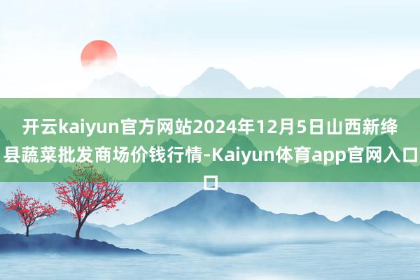 开云kaiyun官方网站2024年12月5日山西新绛县蔬菜批发商场价钱行情-Kaiyun体育app官网入口