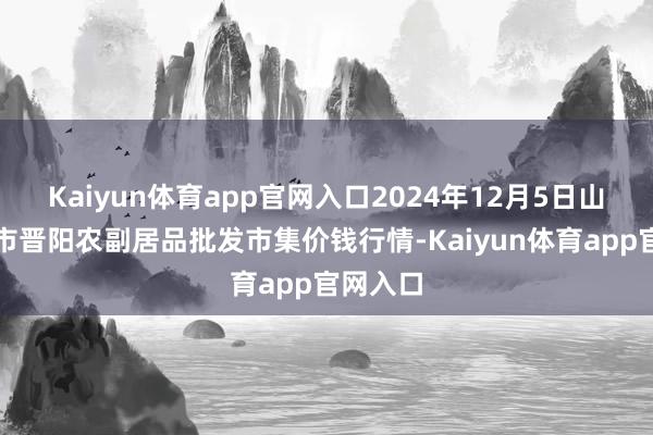 Kaiyun体育app官网入口2024年12月5日山西汾阳市晋阳农副居品批发市集价钱行情-Kaiyun体育app官网入口