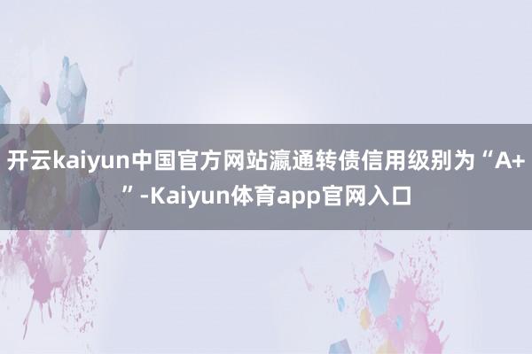 开云kaiyun中国官方网站瀛通转债信用级别为“A+”-Kaiyun体育app官网入口