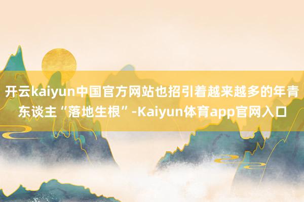 开云kaiyun中国官方网站也招引着越来越多的年青东谈主“落地生根”-Kaiyun体育app官网入口