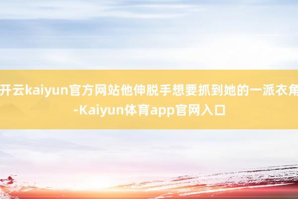开云kaiyun官方网站他伸脱手想要抓到她的一派衣角-Kaiyun体育app官网入口
