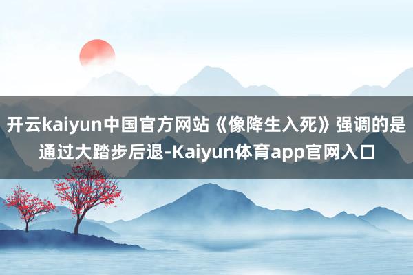 开云kaiyun中国官方网站《像降生入死》强调的是通过大踏步后退-Kaiyun体育app官网入口