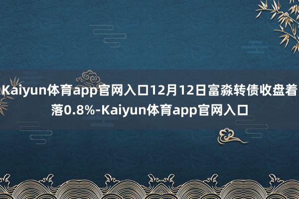 Kaiyun体育app官网入口12月12日富淼转债收盘着落0.8%-Kaiyun体育app官网入口