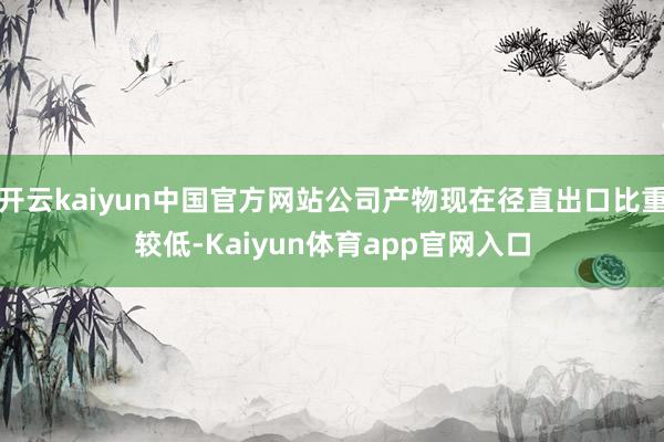 开云kaiyun中国官方网站公司产物现在径直出口比重较低-Kaiyun体育app官网入口