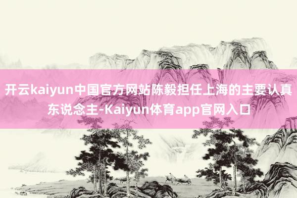 开云kaiyun中国官方网站陈毅担任上海的主要认真东说念主-Kaiyun体育app官网入口