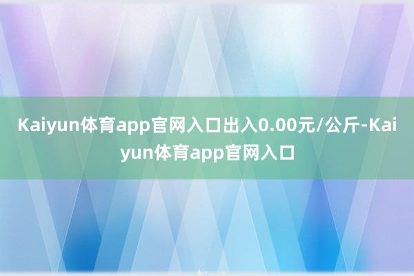 Kaiyun体育app官网入口出入0.00元/公斤-Kaiyun体育app官网入口