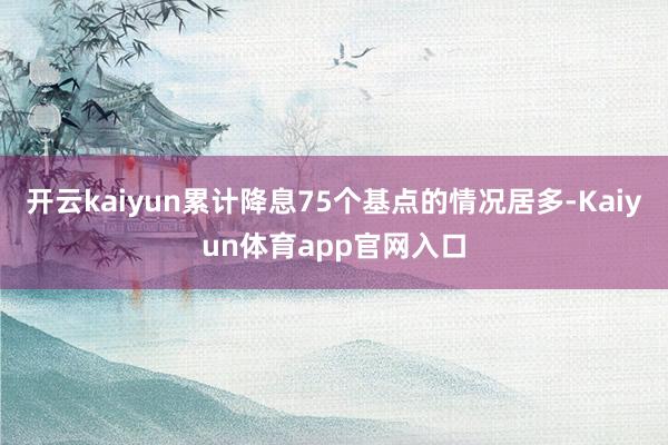 开云kaiyun累计降息75个基点的情况居多-Kaiyun体育app官网入口