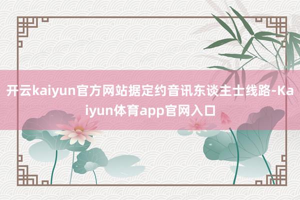 开云kaiyun官方网站据定约音讯东谈主士线路-Kaiyun体育app官网入口