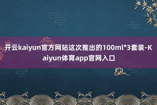 开云kaiyun官方网站这次推出的100ml*3套装-Kaiyun体育app官网入口