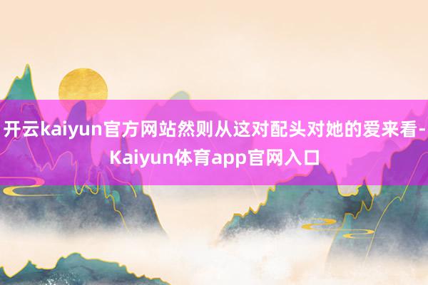开云kaiyun官方网站然则从这对配头对她的爱来看-Kaiyun体育app官网入口