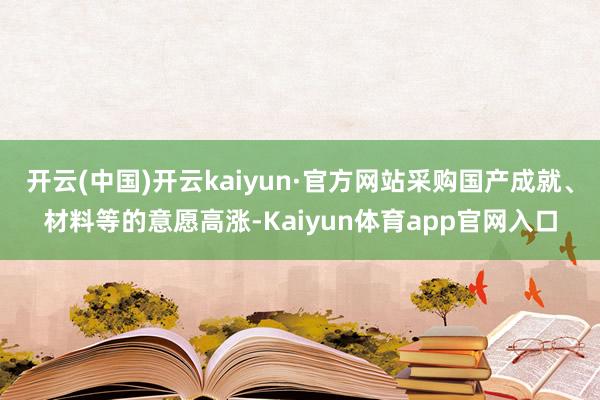 开云(中国)开云kaiyun·官方网站采购国产成就、材料等的意愿高涨-Kaiyun体育app官网入口