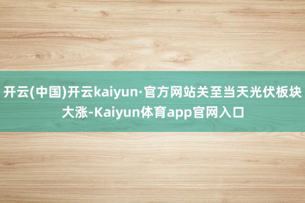 开云(中国)开云kaiyun·官方网站关至当天光伏板块大涨-Kaiyun体育app官网入口