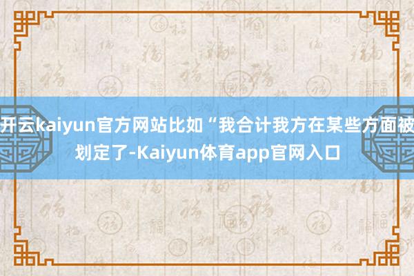开云kaiyun官方网站比如“我合计我方在某些方面被划定了-Kaiyun体育app官网入口
