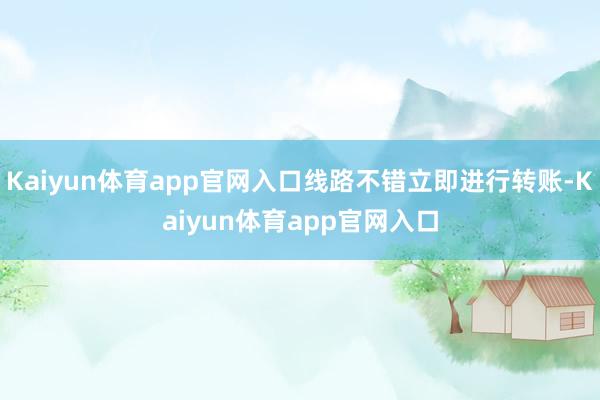 Kaiyun体育app官网入口线路不错立即进行转账-Kaiyun体育app官网入口