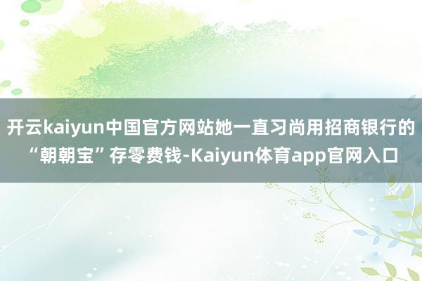 开云kaiyun中国官方网站她一直习尚用招商银行的“朝朝宝”存零费钱-Kaiyun体育app官网入口