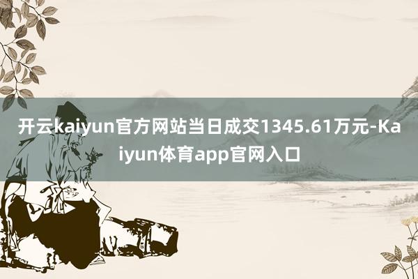 开云kaiyun官方网站当日成交1345.61万元-Kaiyun体育app官网入口