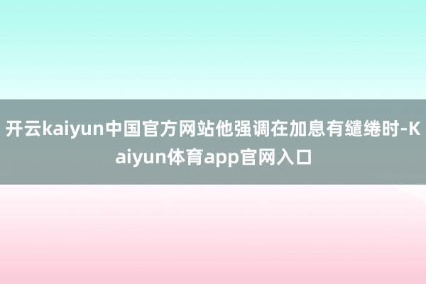开云kaiyun中国官方网站他强调在加息有缱绻时-Kaiyun体育app官网入口