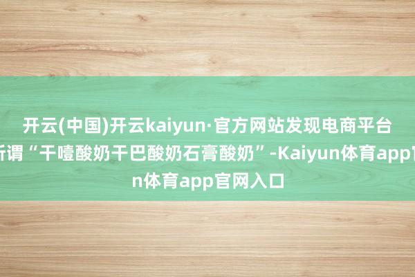 开云(中国)开云kaiyun·官方网站发现电商平台售卖的所谓“干噎酸奶干巴酸奶石膏酸奶”-Kaiyun体育app官网入口