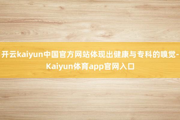 开云kaiyun中国官方网站体现出健康与专科的嗅觉-Kaiyun体育app官网入口
